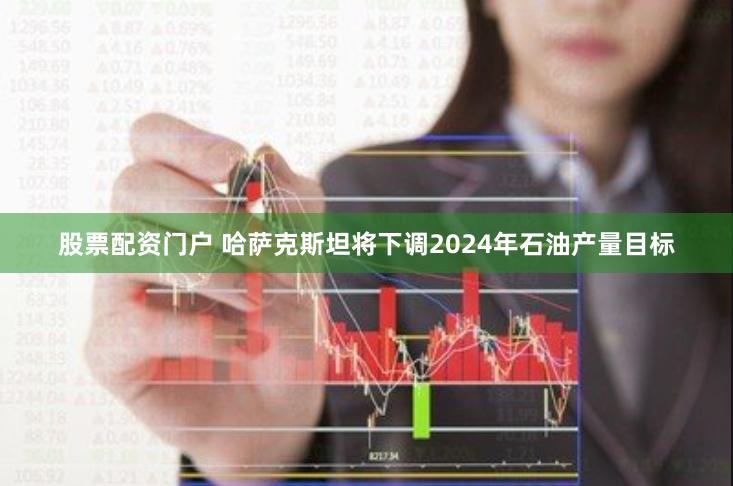 股票配资门户 哈萨克斯坦将下调2024年石油产量目标
