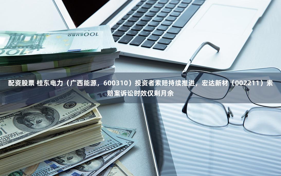 配资股票 桂东电力（广西能源，600310）投资者索赔持续推进，宏达新材（002211）索赔案诉讼时效仅剩月余