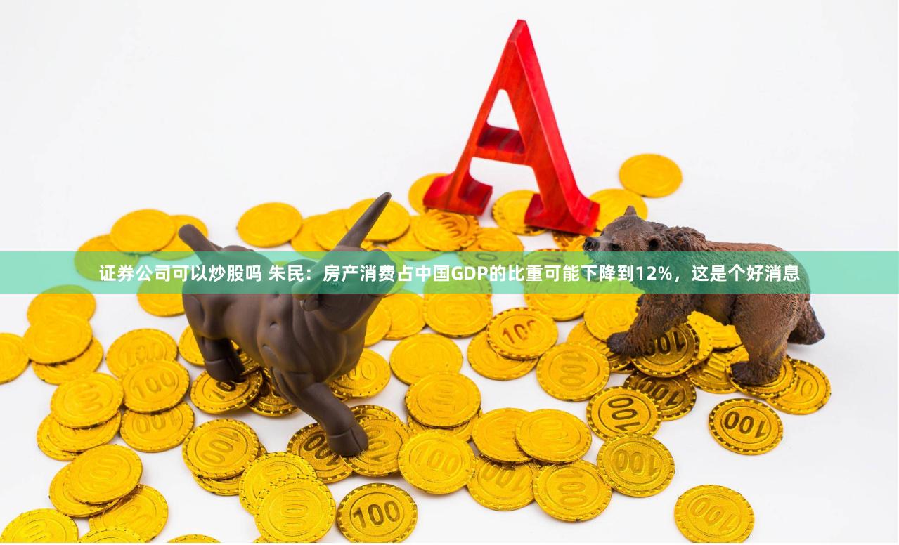 证券公司可以炒股吗 朱民：房产消费占中国GDP的比重可能下降到12%，这是个好消息
