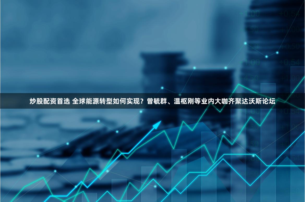 炒股配资首选 全球能源转型如何实现？曾毓群、温枢刚等业内大咖齐聚达沃斯论坛