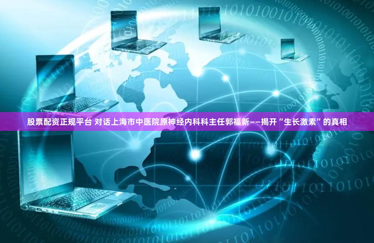 股票配资正规平台 对话上海市中医院原神经内科科主任郭福新——揭开“生长激素”的真相
