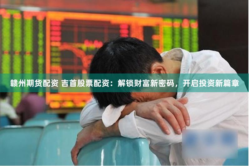 赣州期货配资 吉首股票配资：解锁财富新密码，开启投资新篇章