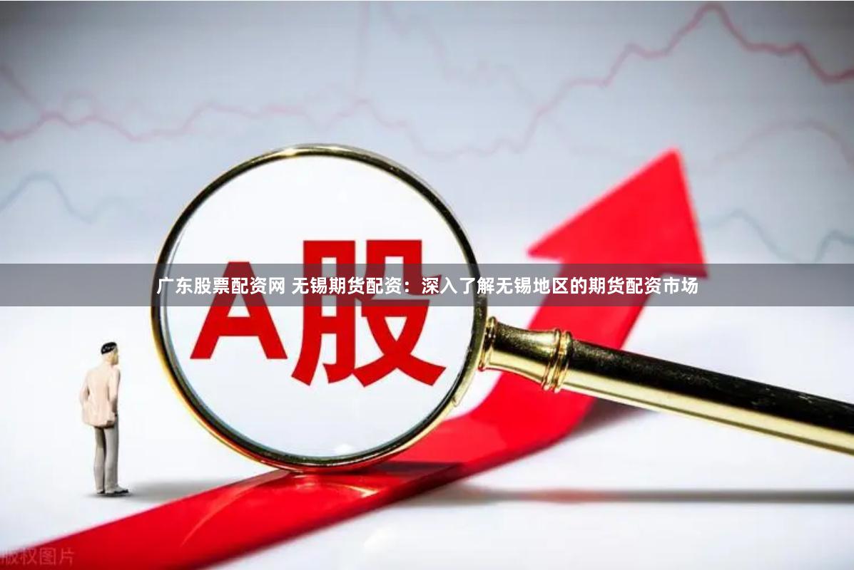 广东股票配资网 无锡期货配资：深入了解无锡地区的期货配资市场