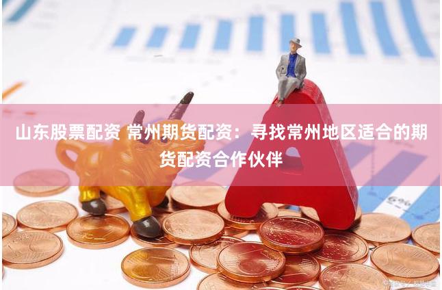 山东股票配资 常州期货配资：寻找常州地区适合的期货配资合作伙伴