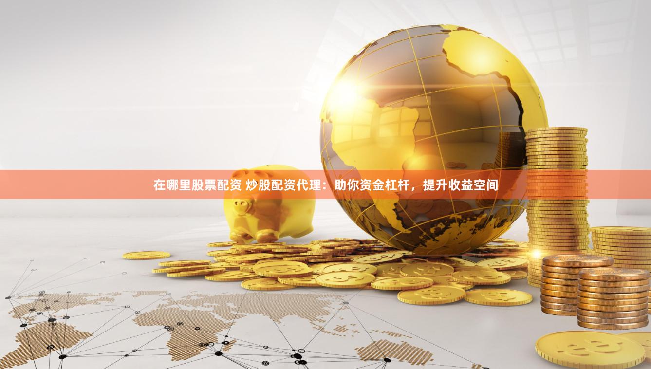 在哪里股票配资 炒股配资代理：助你资金杠杆，提升收益空间