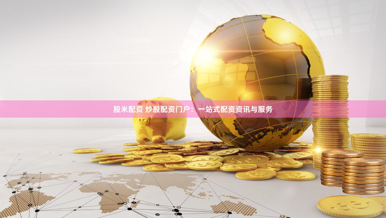 股米配资 炒股配资门户：一站式配资资讯与服务