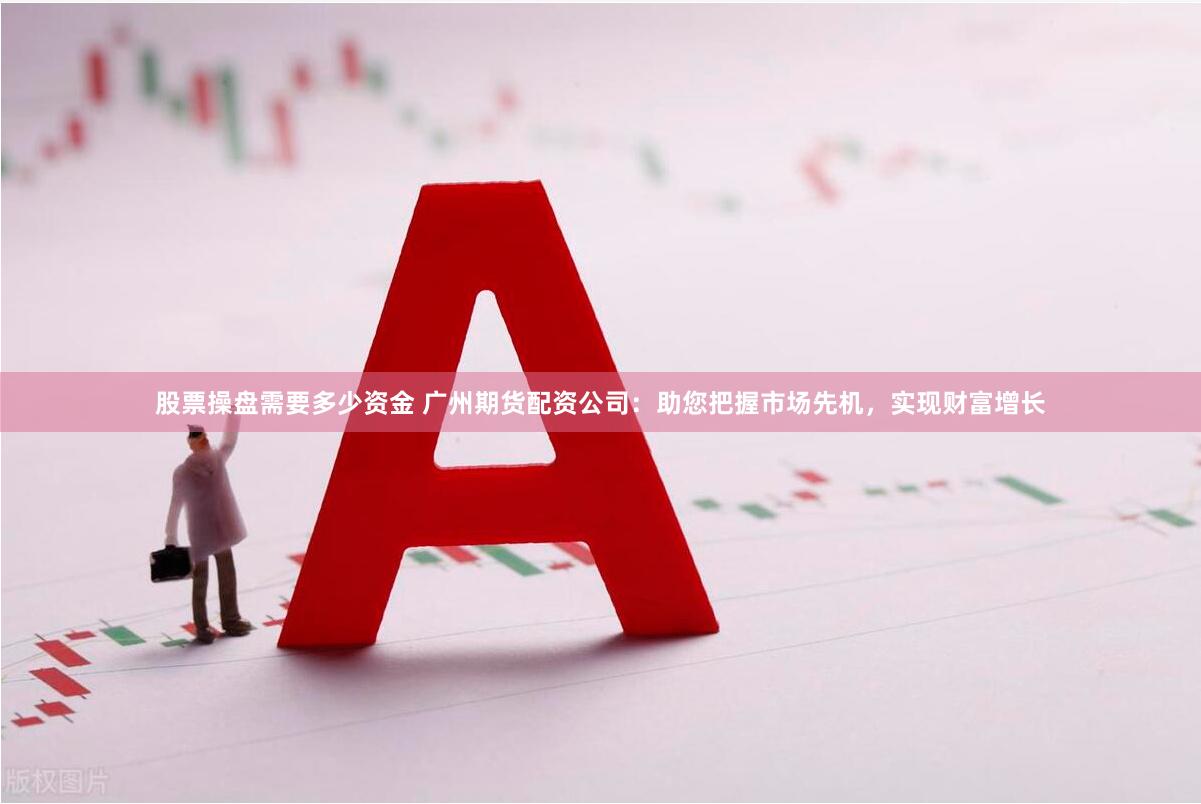股票操盘需要多少资金 广州期货配资公司：助您把握市场先机，实现财富增长