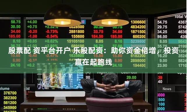 股票配 资平台开户 乐股配资：助你资金倍增，投资赢在起跑线