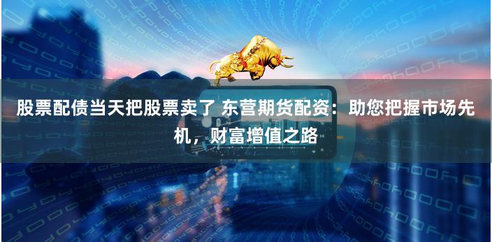 股票配债当天把股票卖了 东营期货配资：助您把握市场先机，财富增值之路