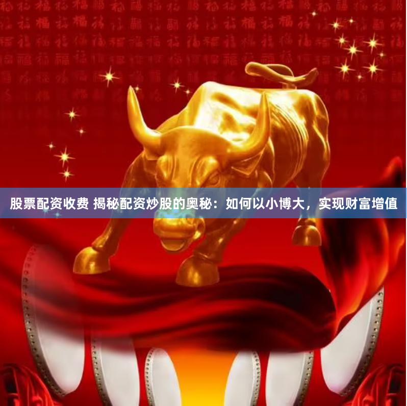 股票配资收费 揭秘配资炒股的奥秘：如何以小博大，实现财富增值