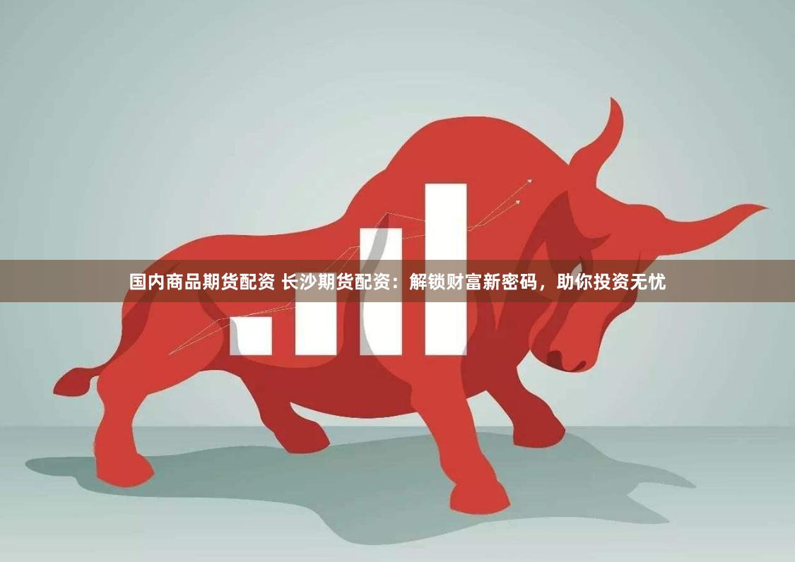 国内商品期货配资 长沙期货配资：解锁财富新密码，助你投资无忧