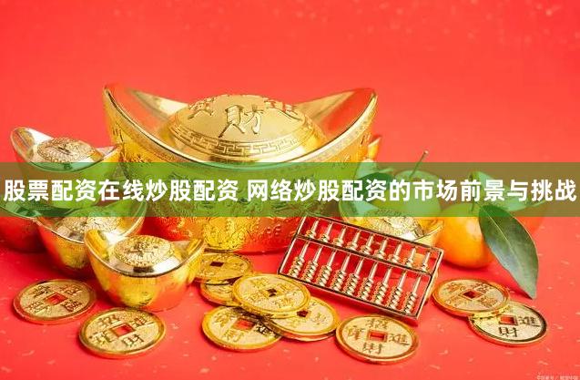 股票配资在线炒股配资 网络炒股配资的市场前景与挑战