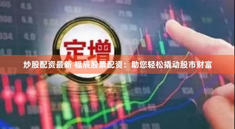 炒股配资最新 福辰股票配资：助您轻松撬动股市财富