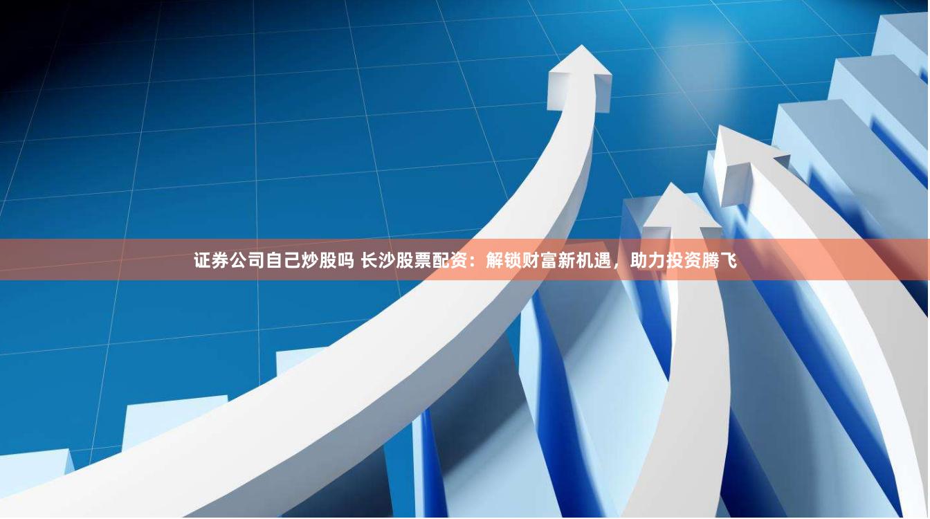证券公司自己炒股吗 长沙股票配资：解锁财富新机遇，助力投资腾飞